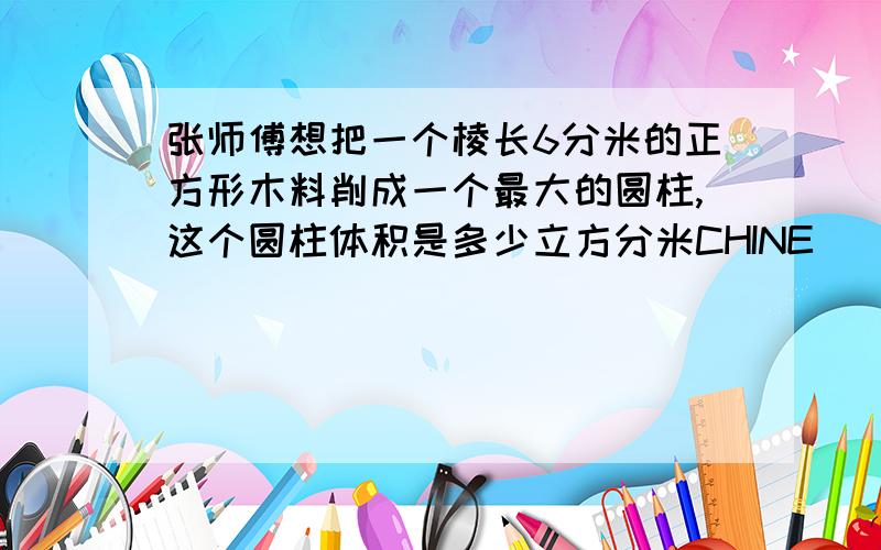 张师傅想把一个棱长6分米的正方形木料削成一个最大的圆柱,这个圆柱体积是多少立方分米CHINE