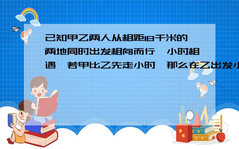 已知甲乙两人从相距18千米的两地同时出发相向而行,小时相遇,若甲比乙先走小时,那么在乙出发小时后两人相遇,求甲乙两人每小时各走多少千米?已知甲乙两人从相距18千米的两地同时出发相