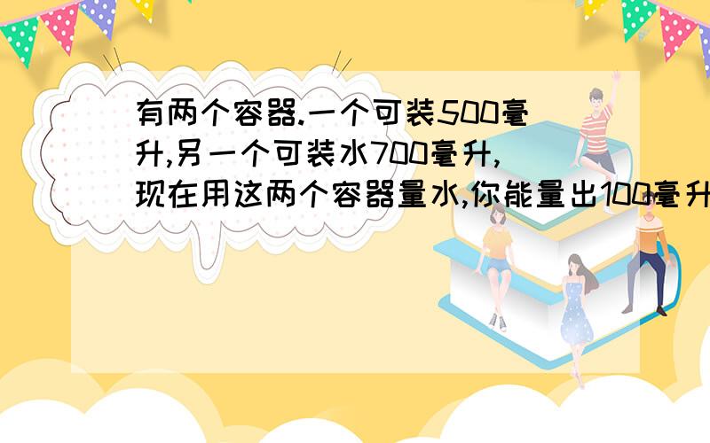 有两个容器.一个可装500毫升,另一个可装水700毫升,现在用这两个容器量水,你能量出100毫升的水吗?回答是语言简单点.