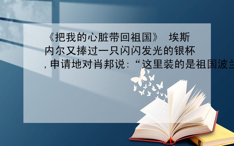 《把我的心脏带回祖国》 埃斯内尔又捧过一只闪闪发光的银杯,申请地对肖邦说:“这里装的是祖国波兰的泥土埃斯内尔又捧过一只闪闪发光的银杯,申请地对肖邦说:“这里装的是祖国波兰的