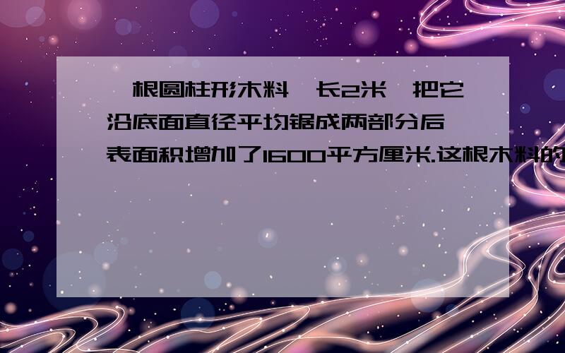 一根圆柱形木料,长2米,把它沿底面直径平均锯成两部分后,表面积增加了1600平方厘米.这根木料的体积是多少立方厘米?