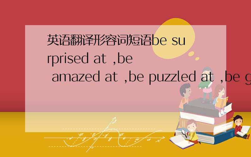 英语翻译形容词短语be surprised at ,be amazed at ,be puzzled at ,be good atbe bad atbe angry at/about be shocked atbe surprised atbe upset aboutbe crazy aboutbe sorry aboutbe mad aboutbe sad aboutbe excited aboutbe careful aboutbe anxious abo