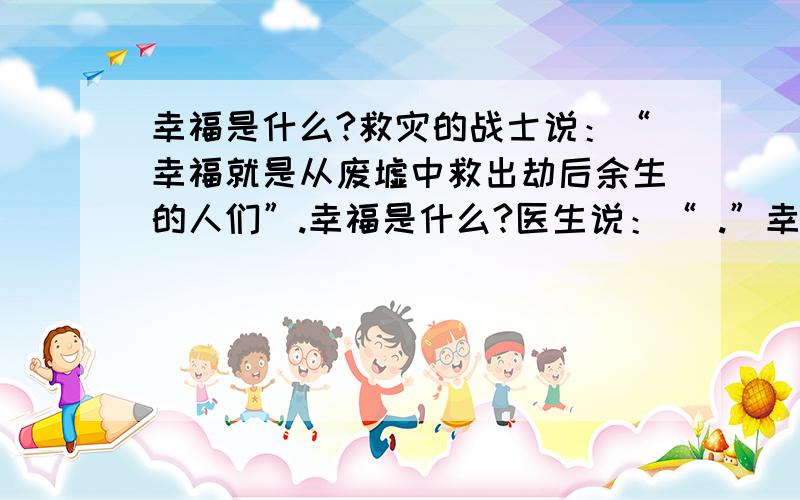 幸福是什么?救灾的战士说：“幸福就是从废墟中救出劫后余生的人们”.幸福是什么?医生说：“ .”幸福是什么?老师说：“ .” 幸福是什么?我说：“ .”