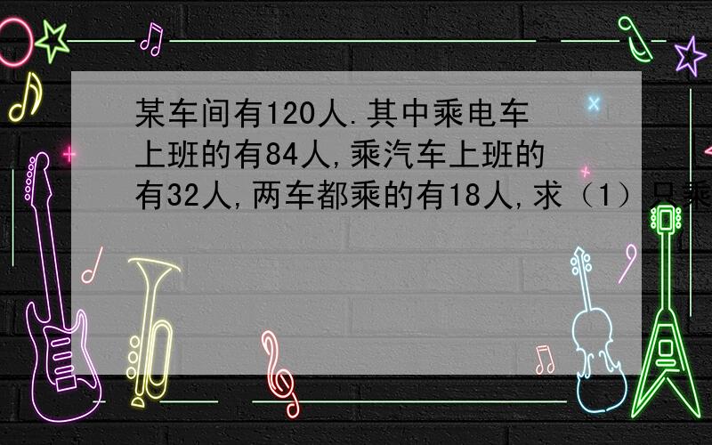 某车间有120人.其中乘电车上班的有84人,乘汽车上班的有32人,两车都乘的有18人,求（1）只乘电车的人数（2）不乘电车的人数 （3）乘车的人数 （4）只乘一种车的人数