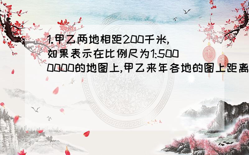 1.甲乙两地相距200千米,如果表示在比例尺为1:5000000的地图上,甲乙来年各地的图上距离是多少厘米?2.在一幅比例尺是1:300000的地图上,量的甲乙两地相距5.5厘米.如果改画在比例尺是1:500000的地图