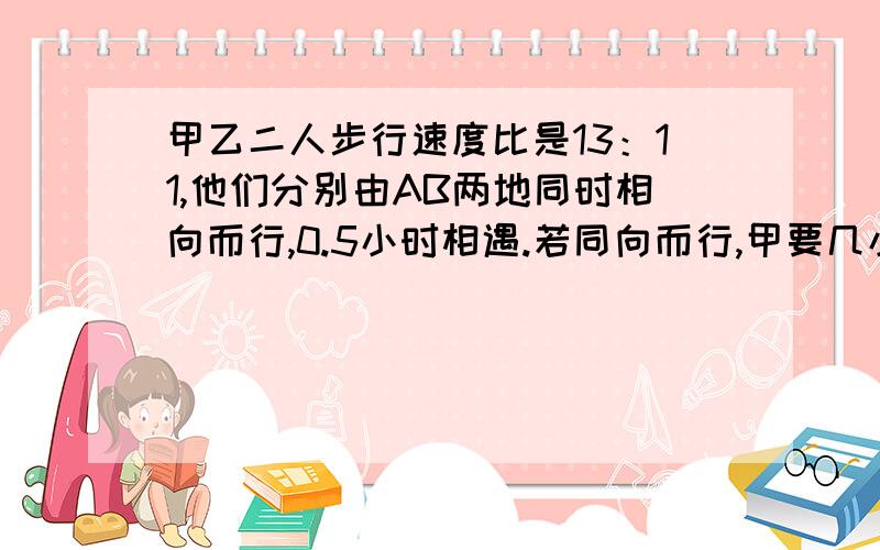 甲乙二人步行速度比是13：11,他们分别由AB两地同时相向而行,0.5小时相遇.若同向而行,甲要几小时追上乙?这道题到底是问的什么事呀?同向而行,同时出发,怎么还存在谁追上谁的问题呢?这是哪