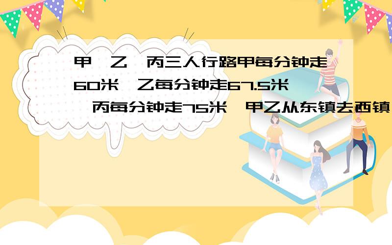 甲、乙、丙三人行路甲每分钟走60米,乙每分钟走67.5米,丙每分钟走75米,甲乙从东镇去西镇··甲、乙、丙三人行路甲每分钟走60米,乙每分钟走67.5米,丙每分钟走75米,甲乙从东镇去西镇,三人同时