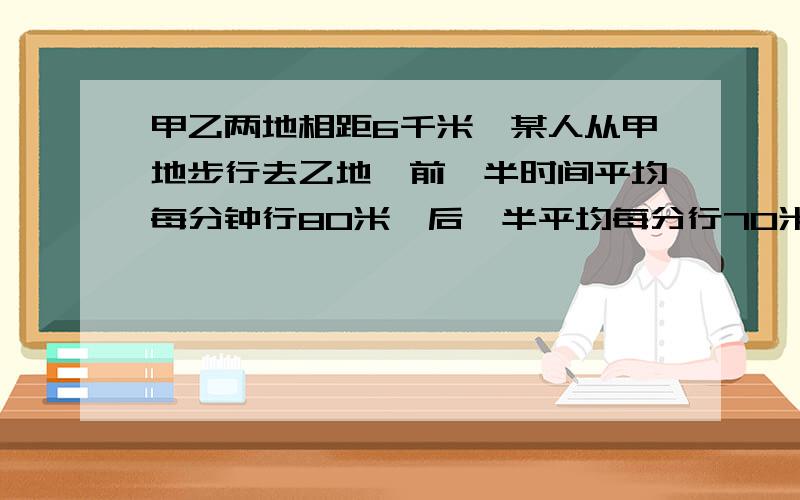 甲乙两地相距6千米,某人从甲地步行去乙地,前一半时间平均每分钟行80米,后一半平均每分行70米.问：他走后一半路程用了多少分钟?