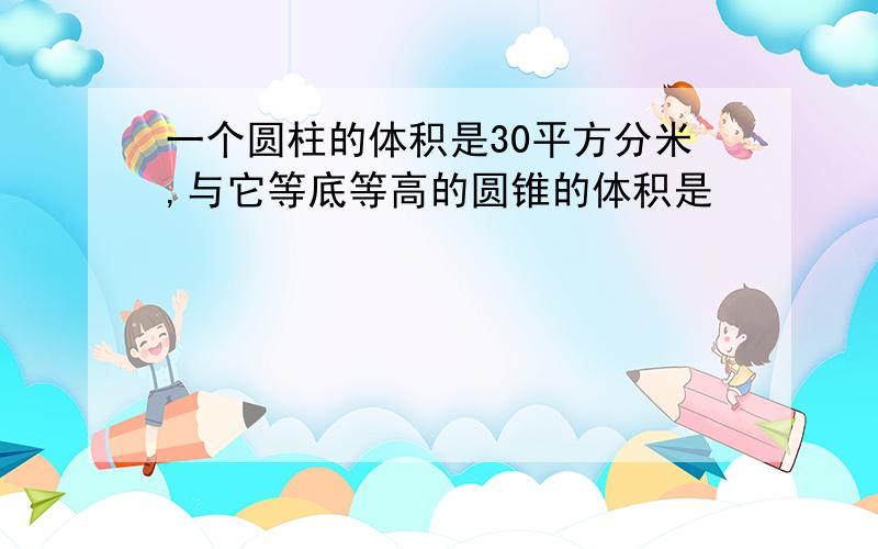 一个圆柱的体积是30平方分米,与它等底等高的圆锥的体积是