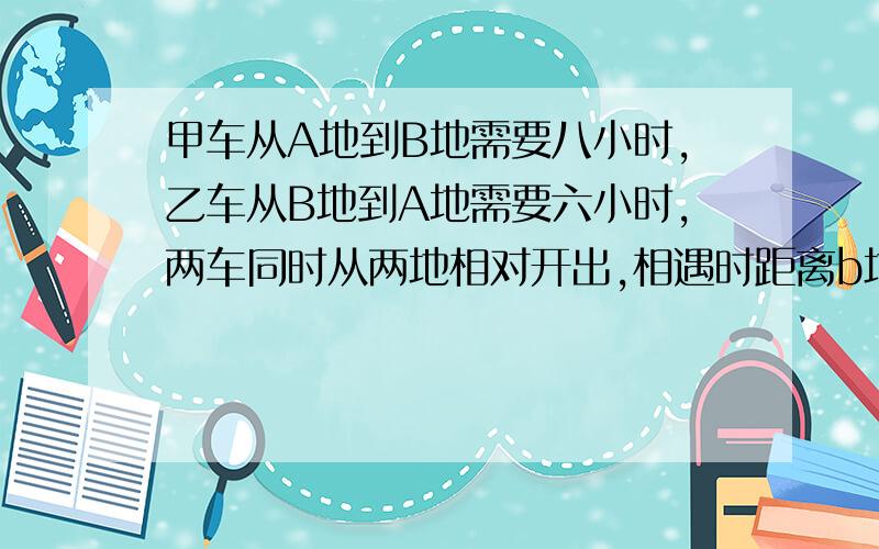 甲车从A地到B地需要八小时,乙车从B地到A地需要六小时,两车同时从两地相对开出,相遇时距离b地240千米甲乙两车每小时各行多少千米?