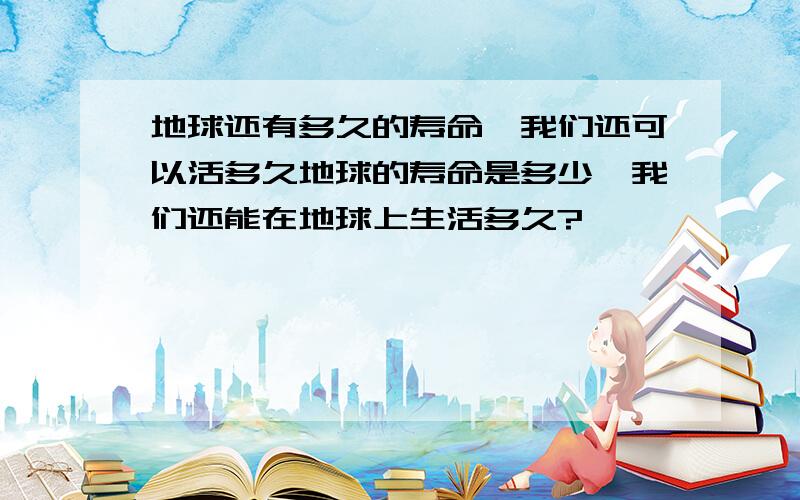 地球还有多久的寿命,我们还可以活多久地球的寿命是多少,我们还能在地球上生活多久?