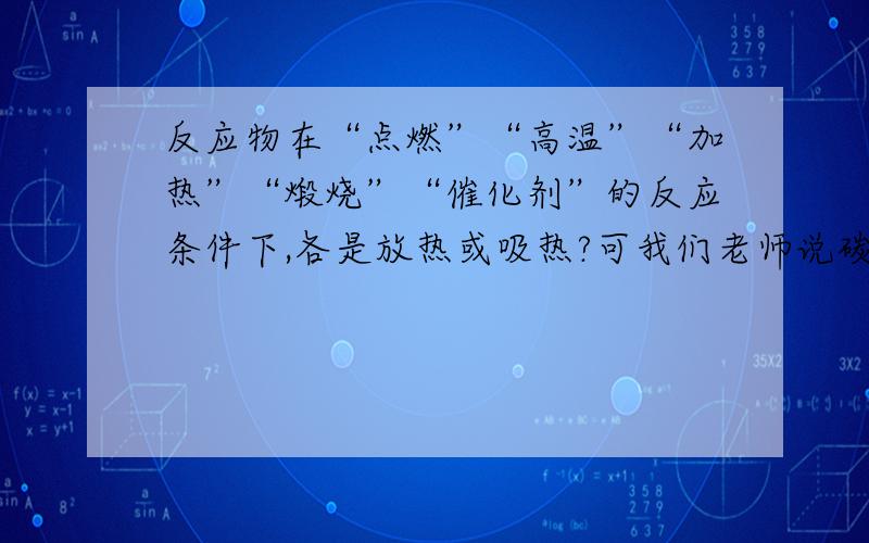 反应物在“点燃”“高温”“加热”“煅烧”“催化剂”的反应条件下,各是放热或吸热?可我们老师说碳和二氧化碳在高温下反应生成一氧化碳是吸热反应。请问如何辨别物质反应是放热还