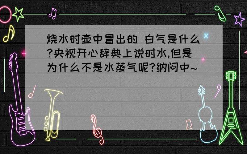 烧水时壶中冒出的 白气是什么?央视开心辞典上说时水,但是为什么不是水蒸气呢?纳闷中~