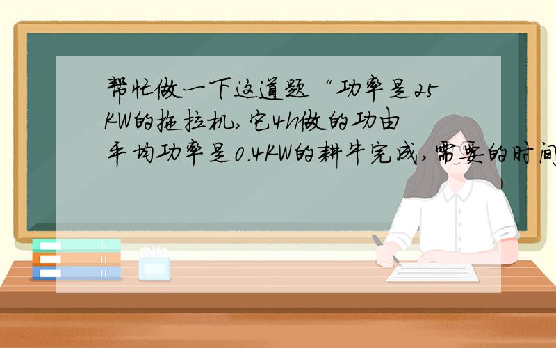 帮忙做一下这道题“功率是25KW的拖拉机,它4h做的功由平均功率是0.4KW的耕牛完成,需要的时间是?