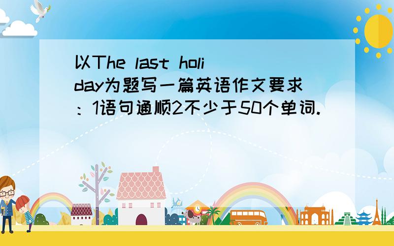 以The last holiday为题写一篇英语作文要求：1语句通顺2不少于50个单词.