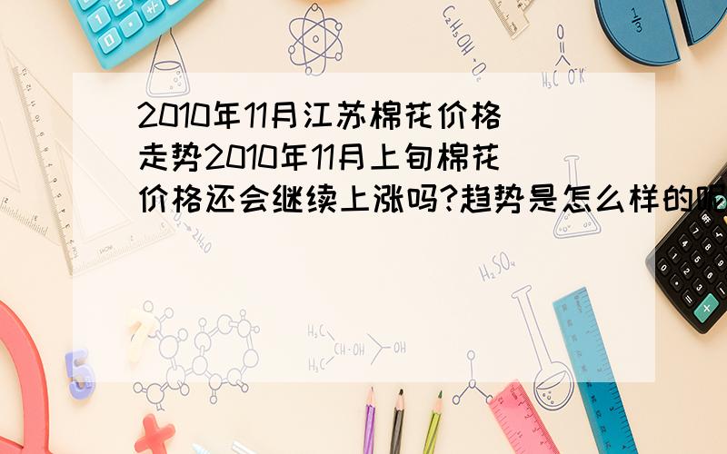 2010年11月江苏棉花价格走势2010年11月上旬棉花价格还会继续上涨吗?趋势是怎么样的呢?江苏的棉花价格11月份还会继续涨吗?会有些什么趋势啊?有业内人士告知一下啊!现在南通的棉花价格是6