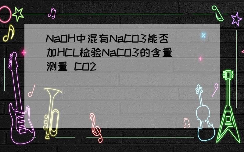 NaOH中混有NaCO3能否加HCL检验NaCO3的含量测量 CO2