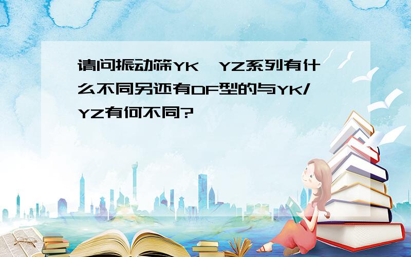 请问振动筛YK、YZ系列有什么不同另还有DF型的与YK/YZ有何不同?