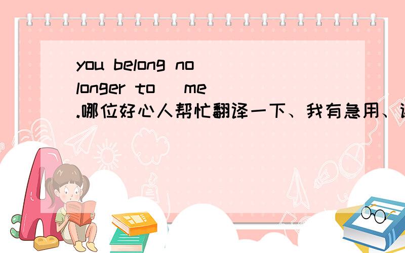 you belong no longer to   me.哪位好心人帮忙翻译一下、我有急用、谢谢了、