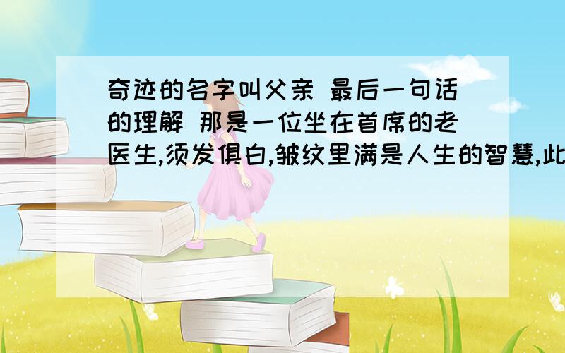 奇迹的名字叫父亲 最后一句话的理解 那是一位坐在首席的老医生,须发俱白,皱纹里满是人生的智慧,此刻一声大喝,然后一字一顿的说:“这个奇迹的名字,叫父亲.”对之举话的理解急!