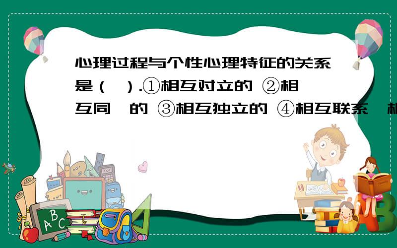 心理过程与个性心理特征的关系是（ ）.①相互对立的 ②相互同一的 ③相互独立的 ④相互联系、相互制约的