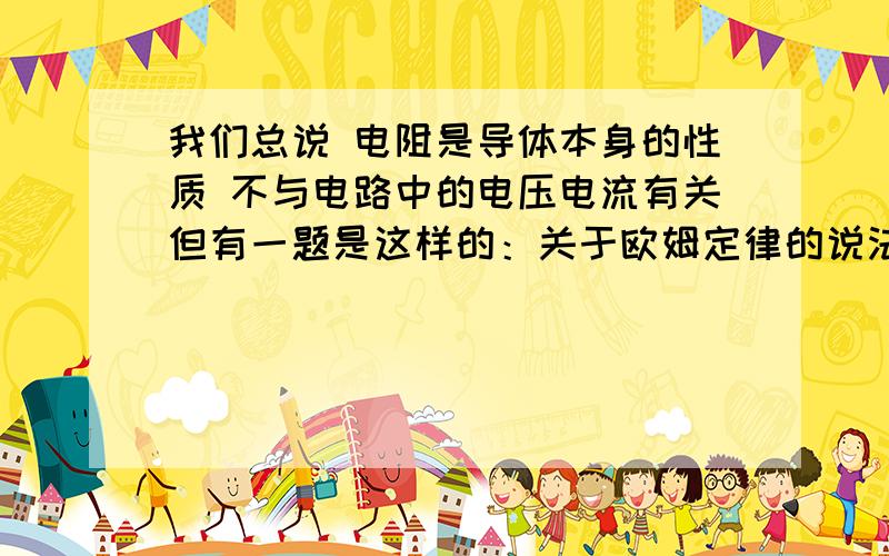 我们总说 电阻是导体本身的性质 不与电路中的电压电流有关但有一题是这样的：关于欧姆定律的说法 错误的是 ：电阻 电压 电流 没有任何关系   为什么这一句话又是错的?