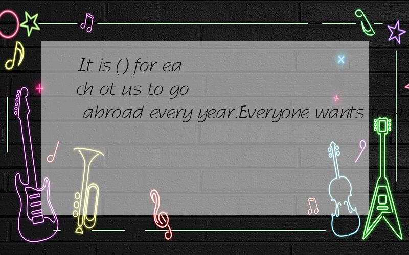 It is() for each ot us to go abroad every year.Everyone wants to have the chance. A.fair B.unfairC.fairness  D.unfairness