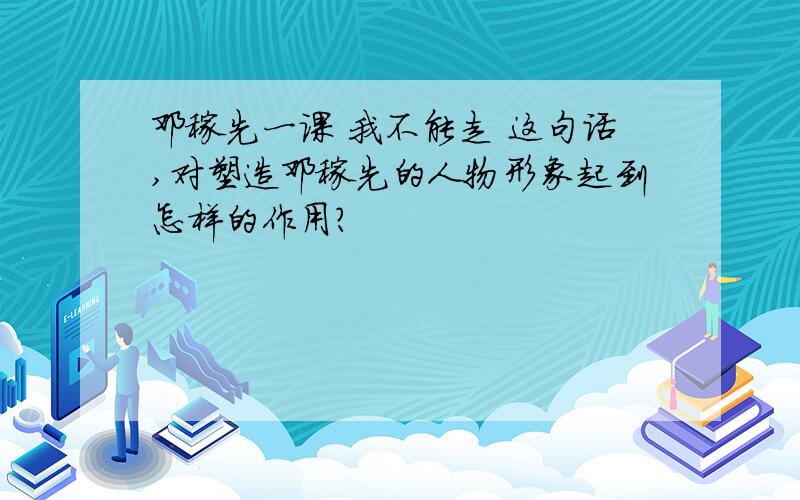 邓稼先一课 我不能走 这句话,对塑造邓稼先的人物形象起到怎样的作用?