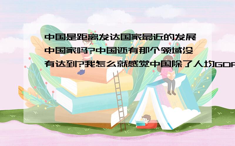 中国是距离发达国家最近的发展中国家吗?中国还有那个领域没有达到?我怎么就感觉中国除了人均GDP外都赶上了.