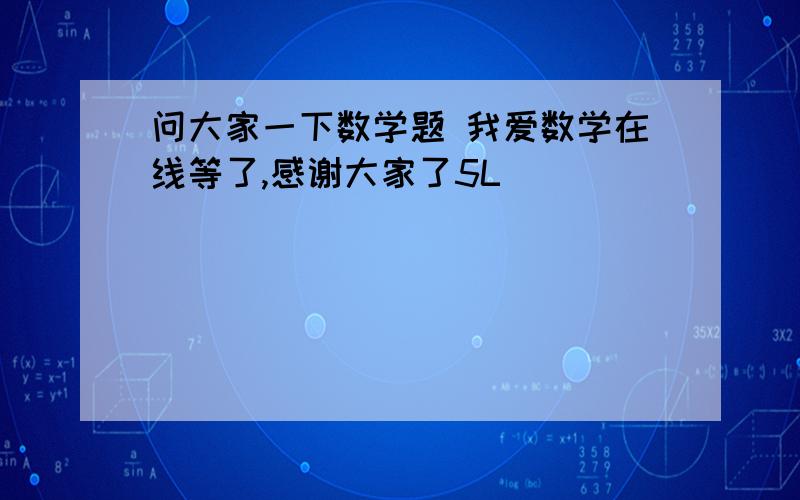 问大家一下数学题 我爱数学在线等了,感谢大家了5L