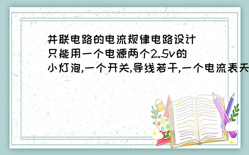 并联电路的电流规律电路设计 只能用一个电源两个2.5v的小灯泡,一个开关,导线若干,一个电流表天,我后天就要做实验了,有没有简单点的方法啊,画出电路图,我要做实验只有15分钟,忘了还有一