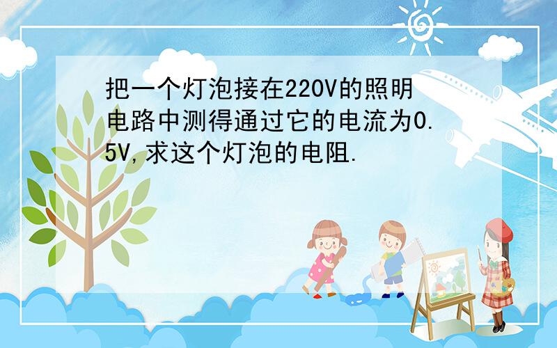 把一个灯泡接在220V的照明电路中测得通过它的电流为0.5V,求这个灯泡的电阻.