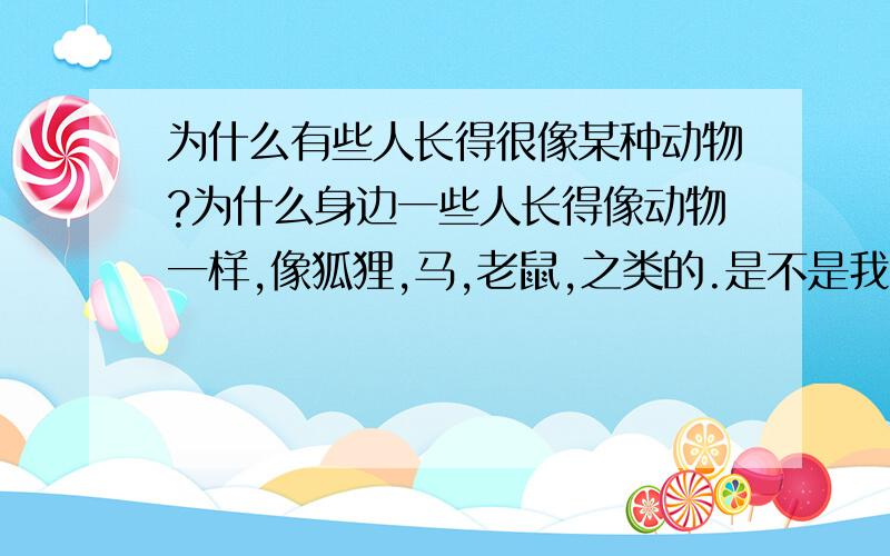 为什么有些人长得很像某种动物?为什么身边一些人长得像动物一样,像狐狸,马,老鼠,之类的.是不是我想象力太丰富了啊,还是转生之类的.