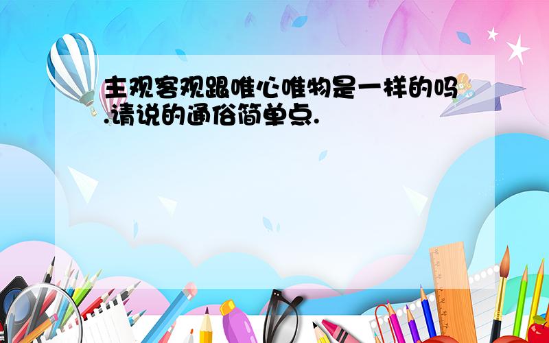 主观客观跟唯心唯物是一样的吗.请说的通俗简单点.