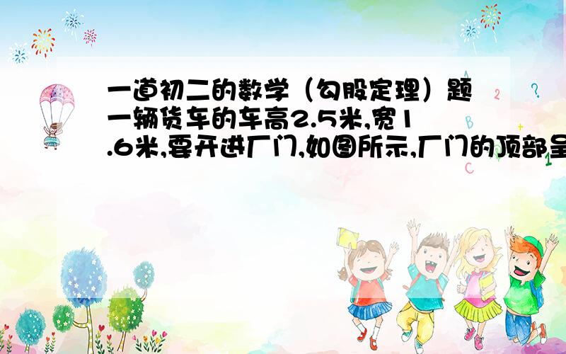 一道初二的数学（勾股定理）题一辆货车的车高2.5米,宽1.6米,要开进厂门,如图所示,厂门的顶部呈半圆形,下部呈长方形,问这辆车能否顺利通过厂门,为什么?（我是按照练习册上的图原封不动