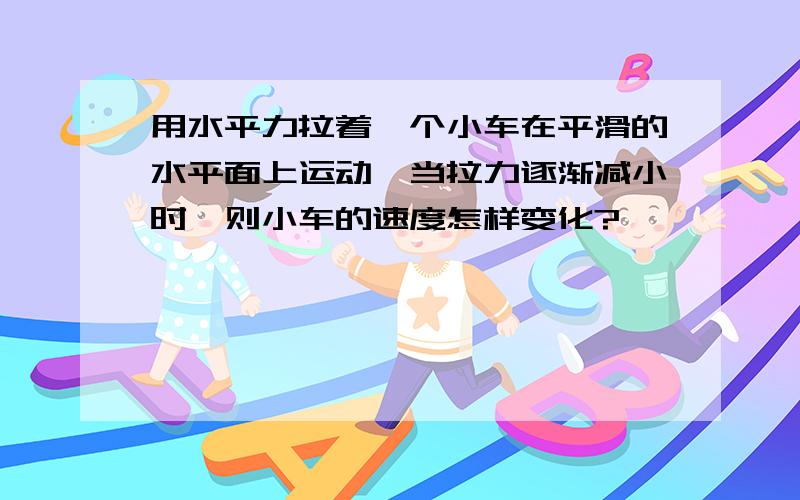 用水平力拉着一个小车在平滑的水平面上运动,当拉力逐渐减小时,则小车的速度怎样变化?