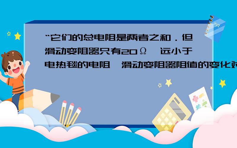 “它们的总电阻是两者之和．但滑动变阻器只有20Ω,远小于电热毯的电阻,滑动变阻器阻值的变化对总电阻的影响很小” 这句话怎么理解 那个 右边的图式答案 怎么理解 还有一开始 为什么要