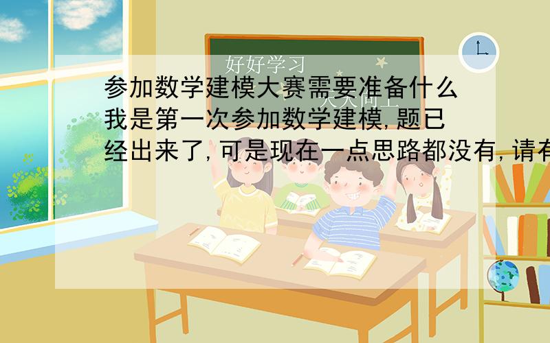 参加数学建模大赛需要准备什么我是第一次参加数学建模,题已经出来了,可是现在一点思路都没有,请有经验的人知道一下,