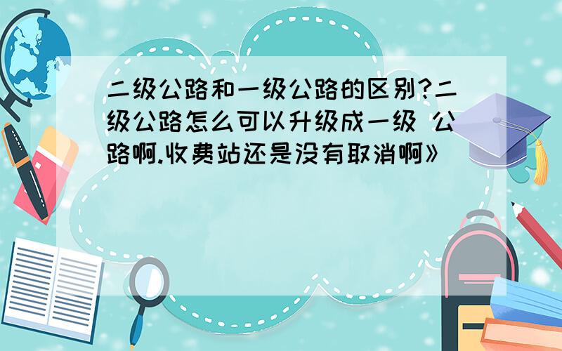 二级公路和一级公路的区别?二级公路怎么可以升级成一级 公路啊.收费站还是没有取消啊》