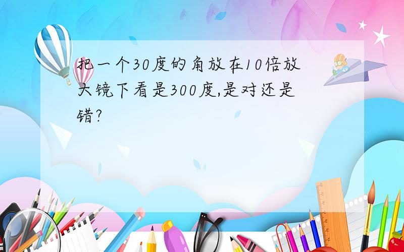 把一个30度的角放在10倍放大镜下看是300度,是对还是错?