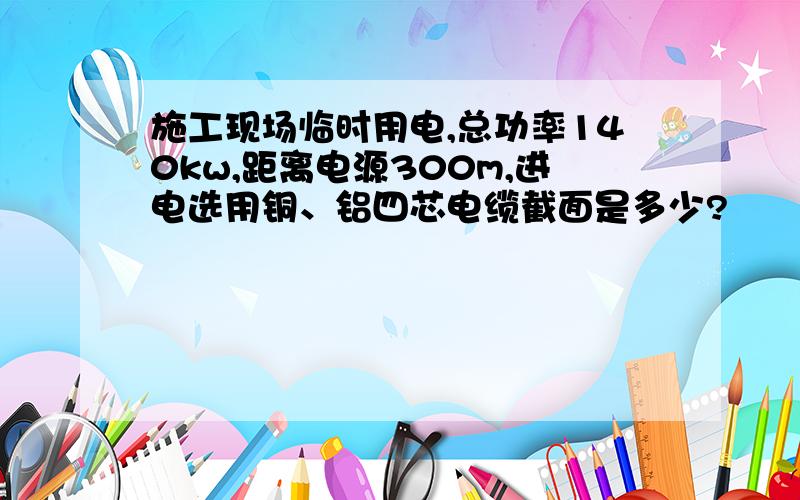 施工现场临时用电,总功率140kw,距离电源300m,进电选用铜、铝四芯电缆截面是多少?