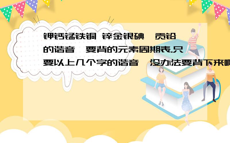 钾钙锰铁铜 锌金银碘钡贡铅 的谐音,要背的元素周期表.只要以上几个字的谐音,没办法要背下来啊!这两天要背好的,