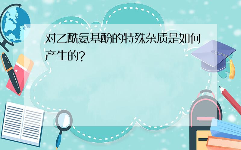 对乙酰氨基酚的特殊杂质是如何产生的?