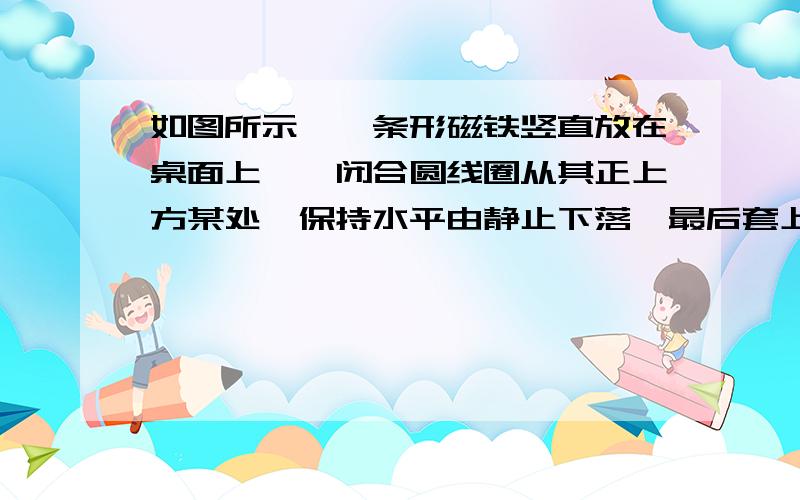 如图所示,一条形磁铁竖直放在桌面上,一闭合圆线圈从其正上方某处,保持水平由静止下落,最后套上条形磁铁落到桌面上,该过程中（   ）A．线圈内产生大小、方向都不变的电流B．线圈内产生