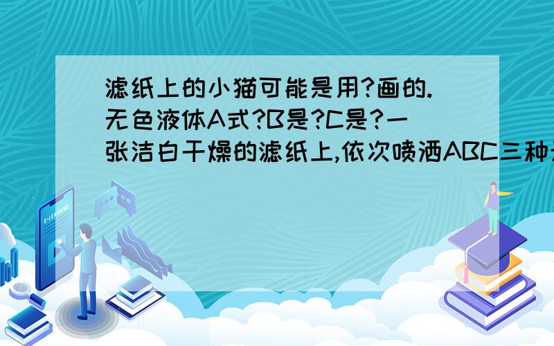 滤纸上的小猫可能是用?画的.无色液体A式?B是?C是?一张洁白干燥的滤纸上,依次喷洒ABC三种无色液体.当喷洒A式,滤纸无明显变化；在喷洒B时,滤纸上出现一只红色小猫；左后喷洒C时,小猫渐渐消