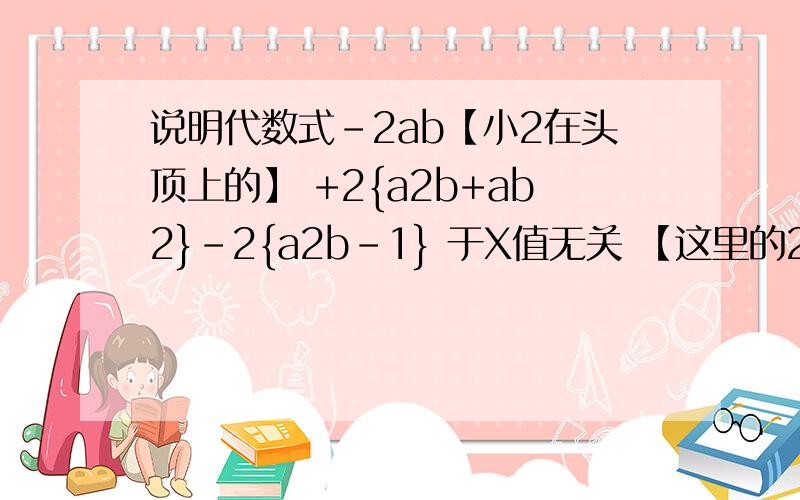 说明代数式-2ab【小2在头顶上的】 +2{a2b+ab2}-2{a2b-1} 于X值无关 【这里的2 都是在头顶上的!】