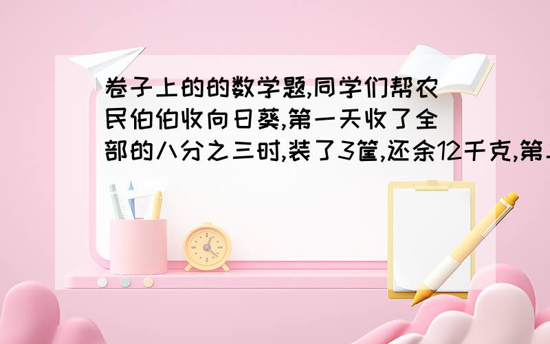 卷子上的的数学题,同学们帮农民伯伯收向日葵,第一天收了全部的八分之三时,装了3筐,还余12千克,第二天把剩下的全部收完,正好装了6筐,这块地一共可收多少千克向日葵?