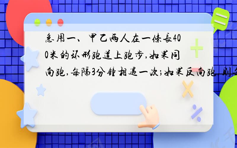 急用一、甲乙两人在一条长400米的环形跑道上跑步,如果同向跑,每隔3分钟相遇一次；如果反向跑,则每隔40秒相遇一次,已知甲比乙跑得快,求甲乙两人的速度?二、汽车以每小时72的速度在公路