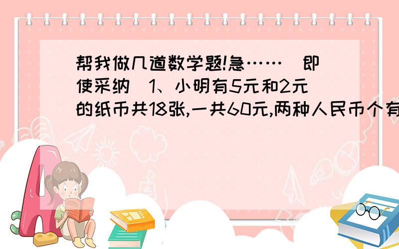 帮我做几道数学题!急……（即使采纳）1、小明有5元和2元的纸币共18张,一共60元,两种人民币个有多少张?2、自行车和三轮车共39辆,总共有96只车轮,自行车和三轮车各有多少辆?3、大油瓶一瓶