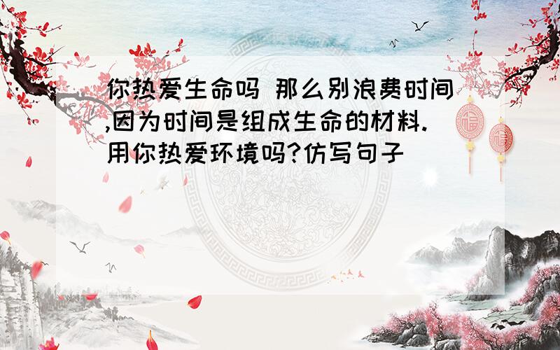 你热爱生命吗 那么别浪费时间,因为时间是组成生命的材料.用你热爱环境吗?仿写句子